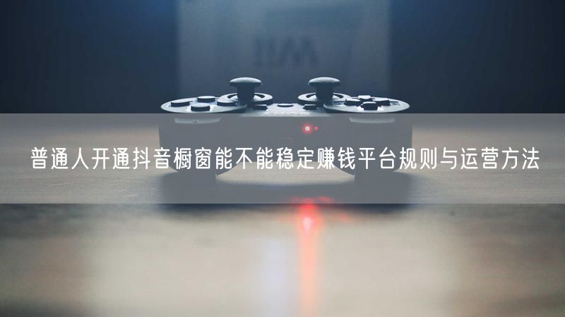 普通人开通抖音橱窗能不能稳定赚钱平台规则与运营方法