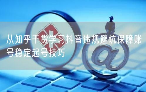 从知乎干货学习抖音违规避坑保障账号稳定起号技巧