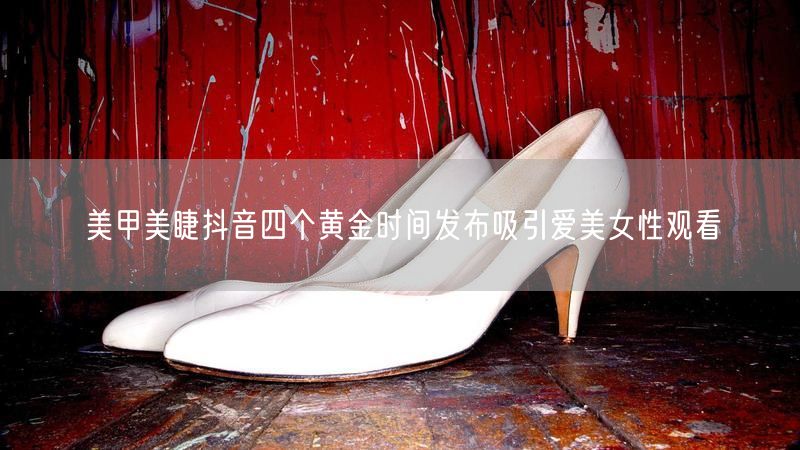 美甲美睫抖音四个黄金时间发布吸引爱美女性观看