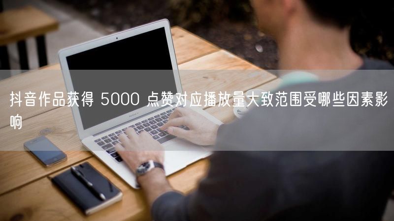抖音作品获得 5000 点赞对应播放量大致范围受哪些因素影响