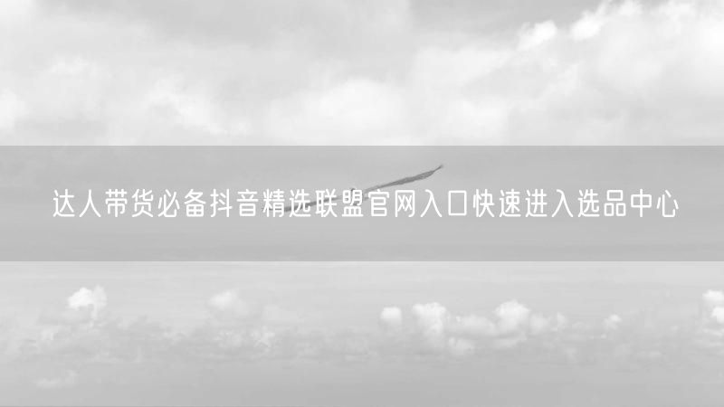 达人带货必备抖音精选联盟官网入口快速进入选品中心