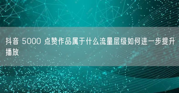 抖音 5000 点赞作品属于什么流量层级如何进一步提升播放