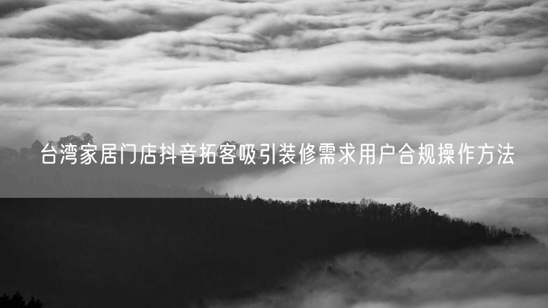 台湾家居门店抖音拓客吸引装修需求用户合规操作方法