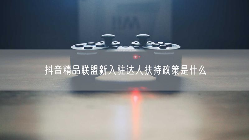抖音精品联盟新入驻达人扶持政策是什么