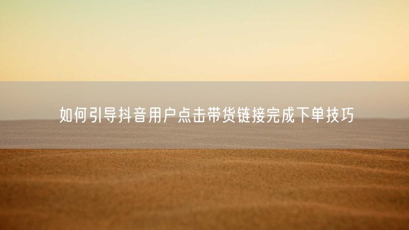 如何引导抖音用户点击带货链接完成下单技巧