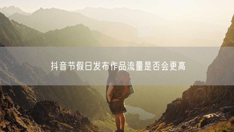 抖音节假日发布作品流量是否会更高
