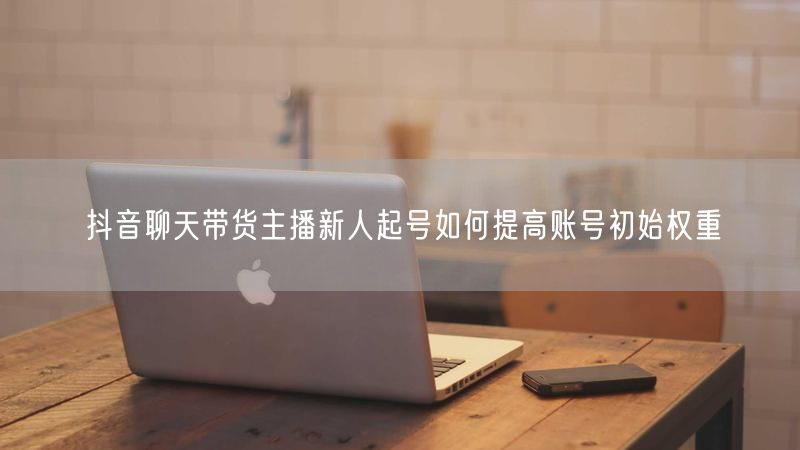 抖音聊天带货主播新人起号如何提高账号初始权重