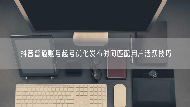 抖音普通账号起号优化发布时间匹配用户活跃技巧