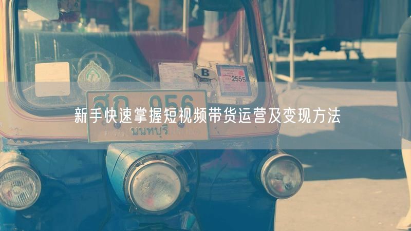 新手快速掌握短视频带货运营及变现方法