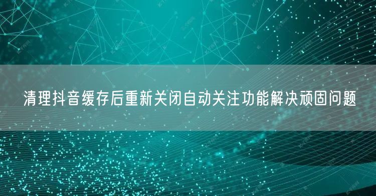 清理抖音缓存后重新关闭自动关注功能解决顽固问题