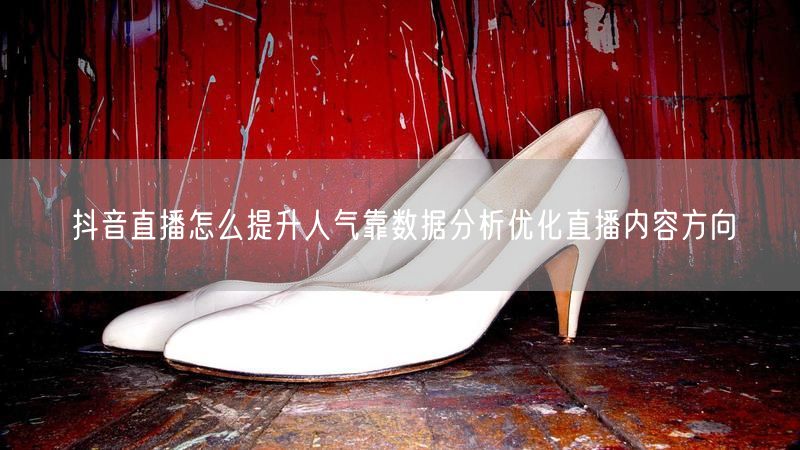 抖音直播怎么提升人气靠数据分析优化直播内容方向