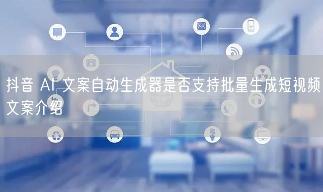抖音 AI 文案自动生成器是否支持批量生成短视频文案介绍