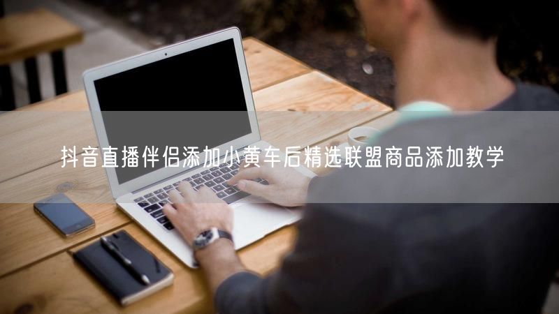 抖音直播伴侣添加小黄车后精选联盟商品添加教学